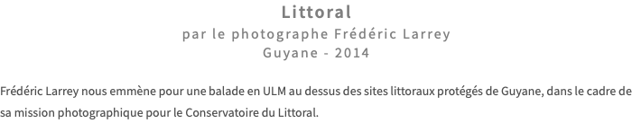 Littoral par le photographe Frédéric Larrey Guyane - 2014 Frédéric Larrey nous emmène pour une balade en ULM au dessus des sites littoraux protégés de Guyane, dans le cadre de sa mission photographique pour le Conservatoire du Littoral. 